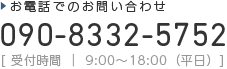 お電話でのお問い合わせ 090-8332-5752 [ 受付時間 ｜ 9:00～18:00（平日）]