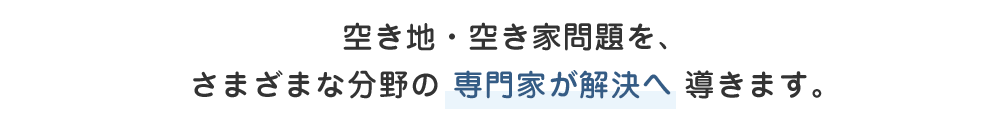 空き地・空き家問題を、さまざまな分野の 専門家が解決へ 導きます。